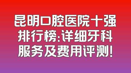 昆明口腔医院十强排行榜：详细牙科服务及费用评测！