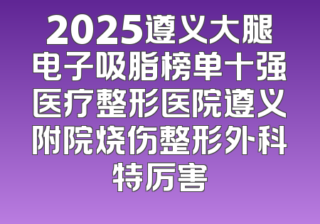 2025遵义大腿电子吸脂榜单十强医疗整形医院遵义附院烧伤整形外科特厉害