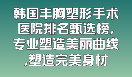 韩国丰胸塑形手术医院排名甄选榜，专业塑造美丽曲线，塑造完美身材