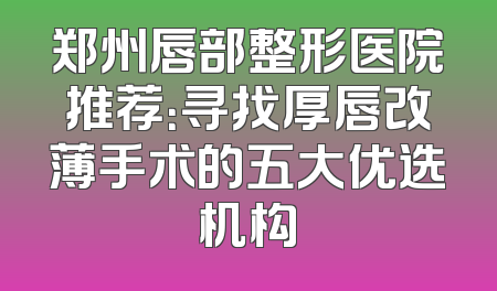 郑州唇部整形医院推荐：寻找厚唇改薄手术的五大优选机构