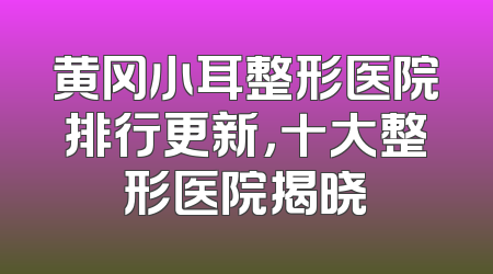 黄冈小耳整形医院排行更新，十大整形医院揭晓