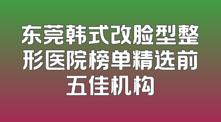 东莞韩式改脸型整形医院榜单精选前五佳机构