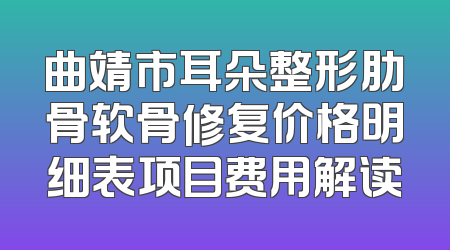 曲靖市耳朵整形肋骨软骨修复价格明细表项目费用解读