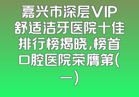 嘉兴市深层VIP舒适洁牙医院十佳排行榜揭晓，榜首口腔医院荣膺第（一）