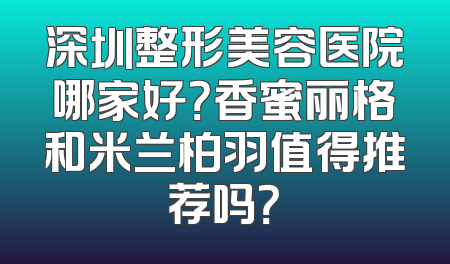 深圳整形美容医院哪家好？香蜜丽格和米兰柏羽值得推荐吗？