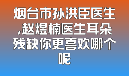 烟台市孙洪臣医生，赵煜楠医生耳朵残缺你更喜欢哪个呢