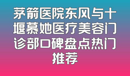 茅箭医院东风与十堰慕她医疗美容门诊部口碑盘点热门推荐