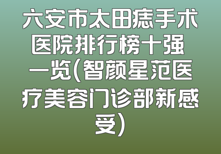 六安市太田痣手术医院排行榜十强 一览（智颜星范医疗美容门诊部新感受）