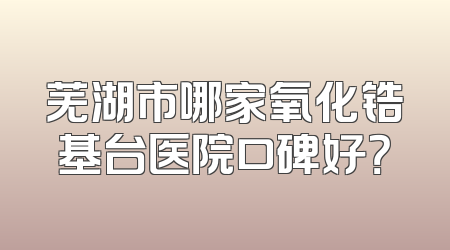 芜湖市哪家氧化锆基台医院口碑好？