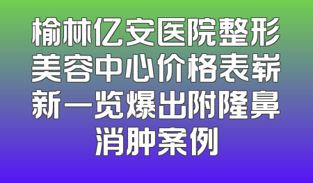 榆林亿安医院整形美容中心价格表崭新一览爆出附隆鼻消肿案例