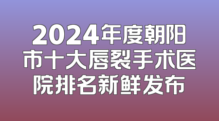 2024年度朝阳市十大唇裂手术医院排名新鲜发布