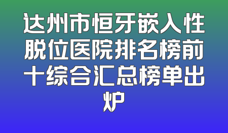 达州市恒牙嵌入性脱位医院排名榜前十综合汇总榜单出炉