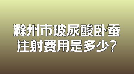 滁州市玻尿酸卧蚕注射费用是多少？