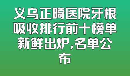 义乌正畸医院牙根吸收排行前十榜单新鲜出炉，名单公布