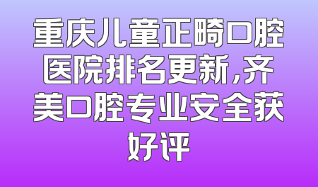 重庆儿童正畸口腔医院排名更新，齐美口腔专业安全获好评