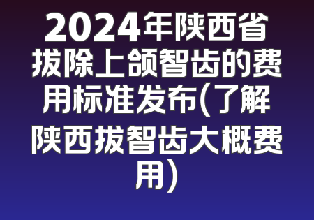 2024年陕西省拔除上颌智齿的费用标准发布（了解陕西拔智齿大概费用）