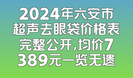 2024年六安市超声去眼袋价格表完整公开，均价7389元一览无遗