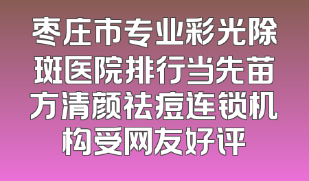 枣庄市专业彩光除斑医院排行当先苗方清颜祛痘连锁机构受网友好评