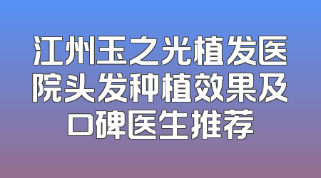 江州玉之光植发医院头发种植效果及口碑医生推荐