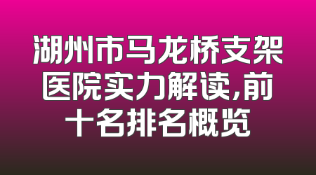 湖州市马龙桥支架医院实力解读，前十名排名概览