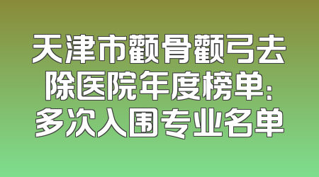 天津市颧骨颧弓去除医院年度榜单：多次入围专业名单