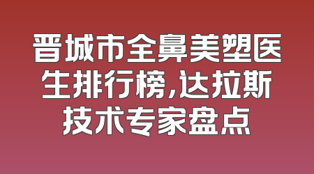 晋城市全鼻美塑医生排行榜，达拉斯技术专家盘点