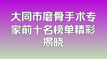 大同市磨骨手术专家前十名榜单精彩揭晓
