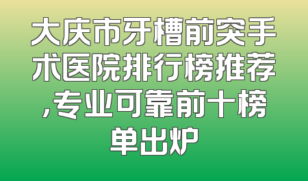 大庆市牙槽前突手术医院排行榜推荐，专业可靠前十榜单出炉