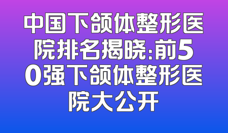 中国下颌体整形医院排名揭晓：前50强下颌体整形医院大公开
