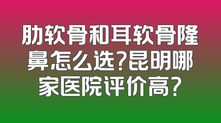肋软骨和耳软骨隆鼻怎么选？昆明哪家医院评价高？