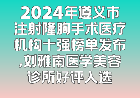2024年遵义市注射隆胸手术医疗机构十强榜单发布，刘雅南医学美容诊所好评入选