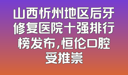 山西忻州地区后牙修复医院十强排行榜发布，恒伦口腔受推崇
