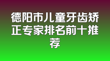 德阳市儿童牙齿矫正专家排名前十推荐