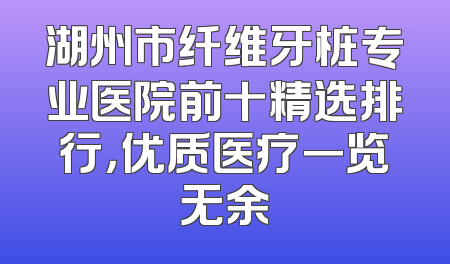 湖州市纤维牙桩专业医院前十精选排行，优质医疗一览无余