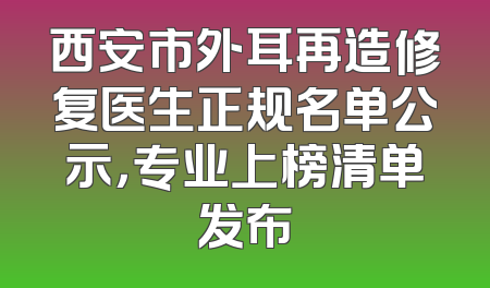 西安市外耳再造修复医生正规名单公示，专业上榜清单发布