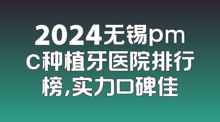2024无锡pmc种植牙医院排行榜，实力口碑佳