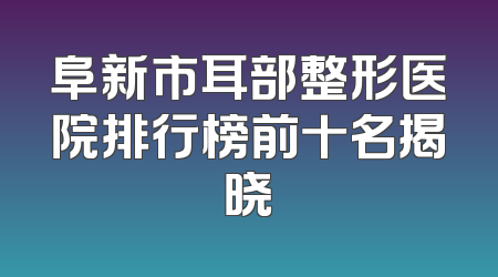 阜新市耳部整形医院排行榜前十名揭晓