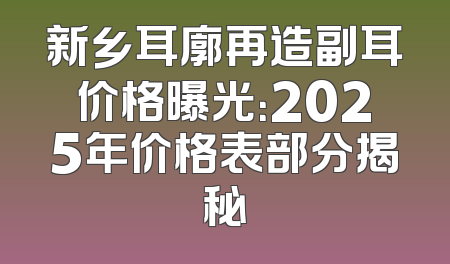 新乡耳廓再造副耳价格曝光：2025年价格表部分揭秘