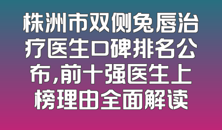 株洲市双侧兔唇治疗医生口碑排名公布，前十强医生上榜理由全面解读