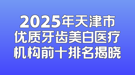 2025年天津市优质牙齿美白医疗机构前十排名揭晓
