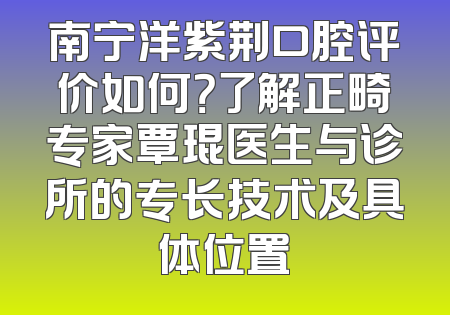 南宁洋紫荆口腔评价如何？了解正畸专家覃琨医生与诊所的专长技术及具体位置