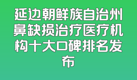 延边朝鲜族自治州鼻缺损治疗医疗机构十大口碑排名发布