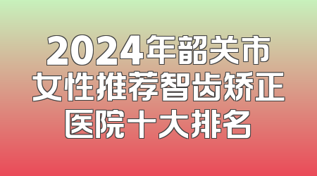 2024年韶关市女性推荐智齿矫正医院十大排名