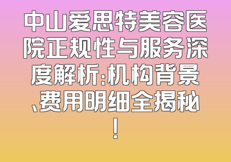 中山爱思特美容医院正规性与服务深度解析：机构背景、费用明细全揭秘！