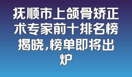 抚顺市上颌骨矫正术专家前十排名榜揭晓，榜单即将出炉