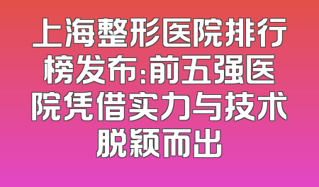 上海整形医院排行榜发布：前五强医院凭借实力与技术脱颖而出
