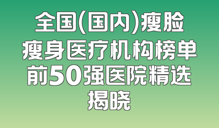 全国（国内）瘦脸瘦身医疗机构榜单前50强医院精选揭晓
