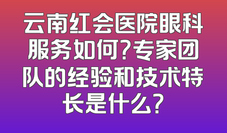 云南红会医院眼科服务如何？专家团队的经验和技术特长是什么？