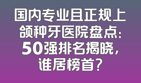 国内专业且正规上颌种牙医院盘点：50强排名揭晓，谁居榜首？
