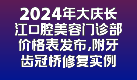 2024年大庆长江口腔美容门诊部价格表发布，附牙齿冠桥修复实例